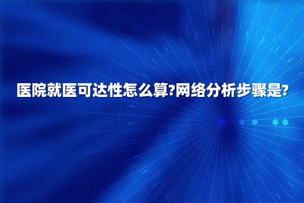 医院就医可达性怎么算?网络分析步骤是?