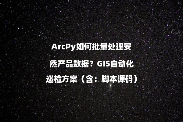 ArcPy如何批量处理安然产品数据?GIS自动化巡检方案(含:脚本源码)
