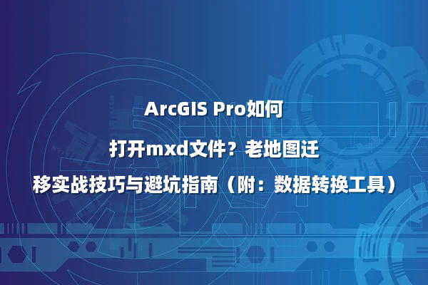 ArcGIS Pro如何打开mxd文件？老地图迁移实战技巧与避坑指南（附：数据转换工具）