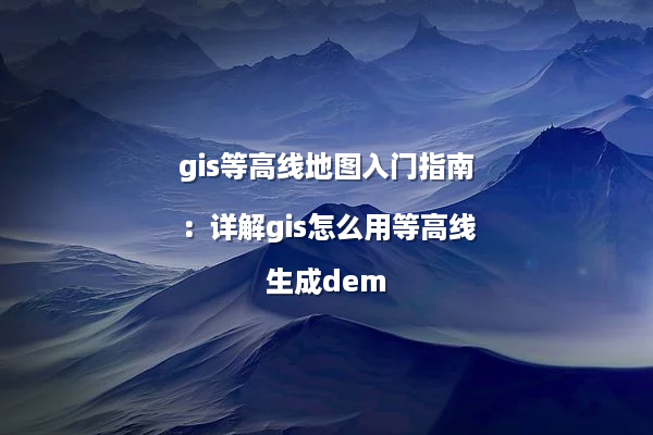 gis等高线地图入门指南：详解gis怎么用等高线生成dem