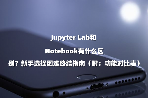 Jupyter Lab和Notebook有什么区别？新手选择困难终结指南（附：功能对比表）