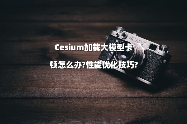 Cesium加载大模型卡顿怎么办?性能优化技巧?