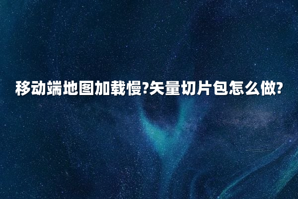 移动端地图加载慢?矢量切片包怎么做?