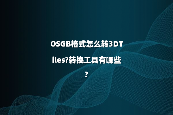 OSGB格式怎么转3DTiles?转换工具有哪些?