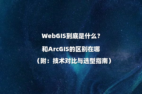 WebGIS到底是什么？和ArcGIS的区别在哪（附：技术对比与选型指南）