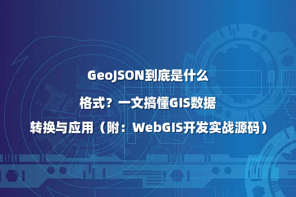 GeoJSON到底是什么格式？一文搞懂GIS数据转换与应用（附：WebGIS开发实战源码）