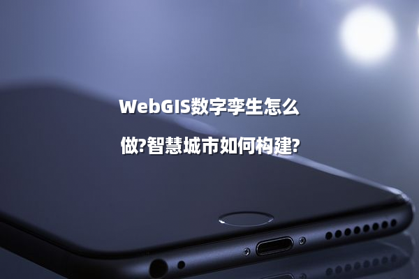 WebGIS数字孪生怎么做?智慧城市如何构建?