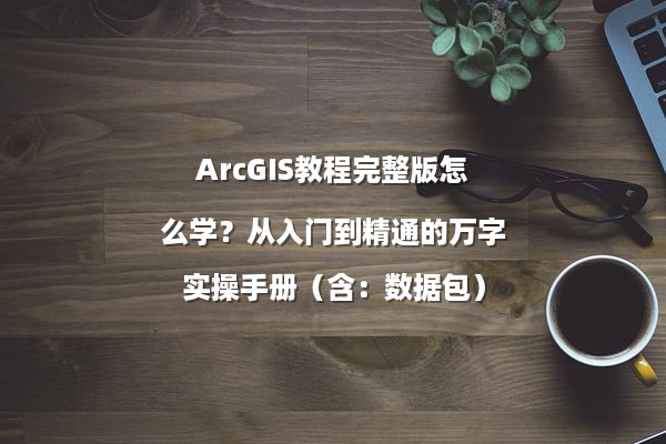 ArcGIS教程完整版怎么学？从入门到精通的万字实操手册（含：数据包）