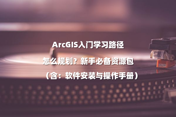 ArcGIS入门学习路径怎么规划？新手必备资源包（含：软件安装与操作手册）