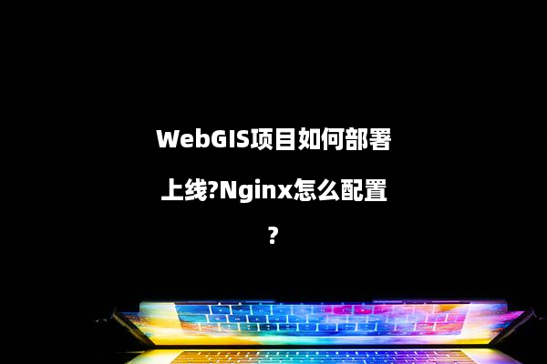 WebGIS项目如何部署上线?Nginx怎么配置?