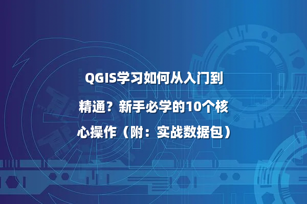 QGIS学习如何从入门到精通？新手必学的10个核心操作（附：实战数据包）