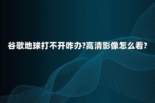 谷歌地球打不开咋办?高清影像怎么看?