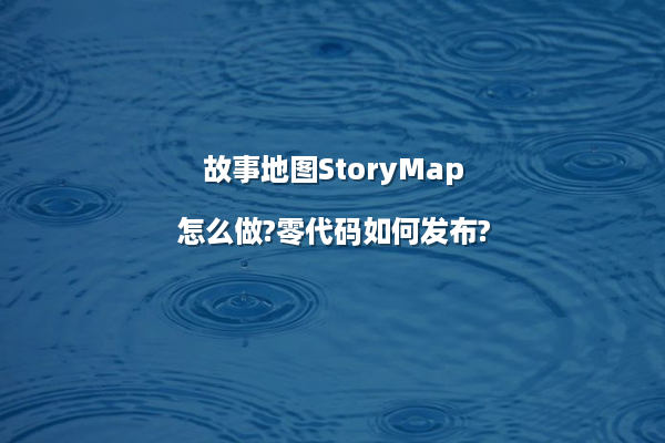 故事地图StoryMap怎么做?零代码如何发布?