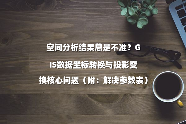 空间分析结果总是不准？GIS数据坐标转换与投影变换核心问题（附：解决参数表）