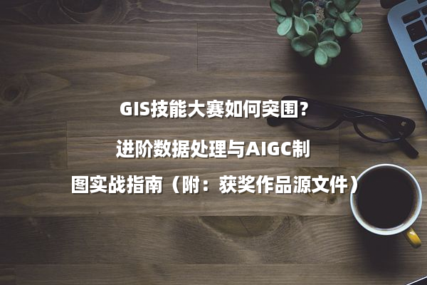 GIS技能大赛如何突围？进阶数据处理与AIGC制图实战指南（附：获奖作品源文件）