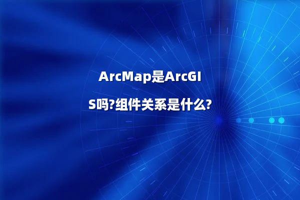ArcMap是ArcGIS吗?组件关系是什么?