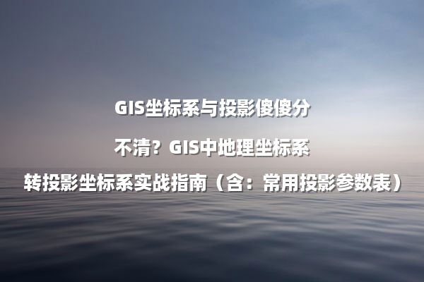 GIS坐标系与投影傻傻分不清？GIS中地理坐标系转投影坐标系实战指南（含：常用投影参数表）