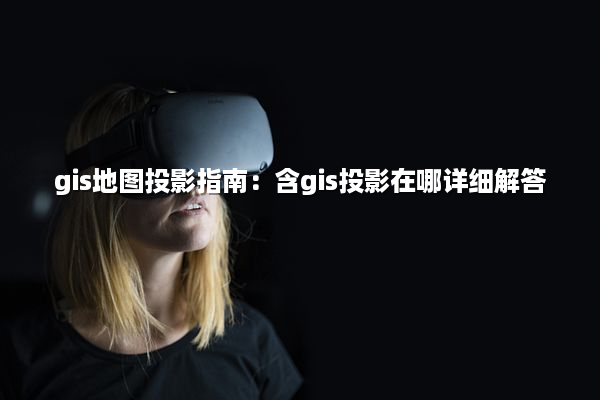 gis地图投影指南：含gis投影在哪详细解答