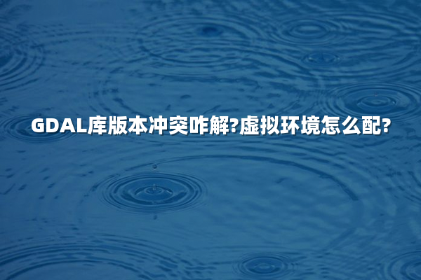 GDAL库版本冲突咋解?虚拟环境怎么配?