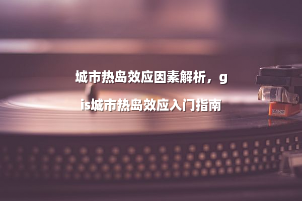 城市热岛效应因素解析，gis城市热岛效应入门指南