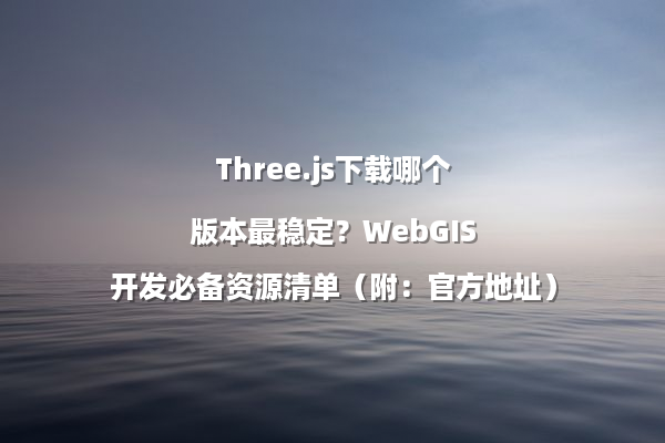 Three.js下载哪个版本最稳定？WebGIS开发必备资源清单（附：官方地址）