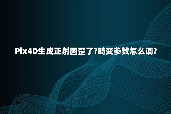 Pix4D生成正射图歪了?畸变参数怎么调?