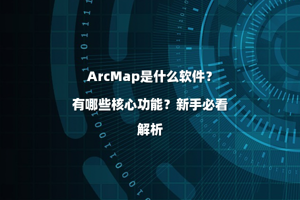 ArcMap是什么软件？有哪些核心功能？新手必看解析