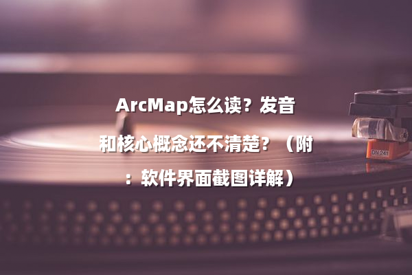ArcMap怎么读？发音和核心概念还不清楚？（附：软件界面截图详解）
