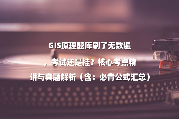 GIS原理题库刷了无数遍，考试还是挂？核心考点精讲与真题解析（含：必背公式汇总）
