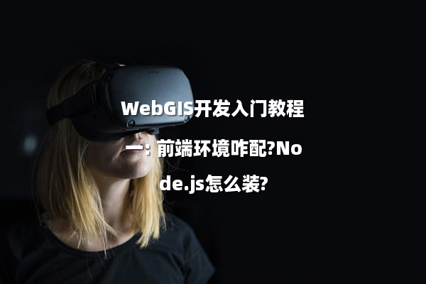 WebGIS开发入门教程一: 前端环境咋配?Node.js怎么装?