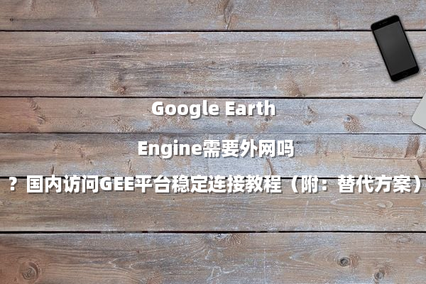 Google Earth Engine需要外网吗？国内访问GEE平台稳定连接教程（附：替代方案）
