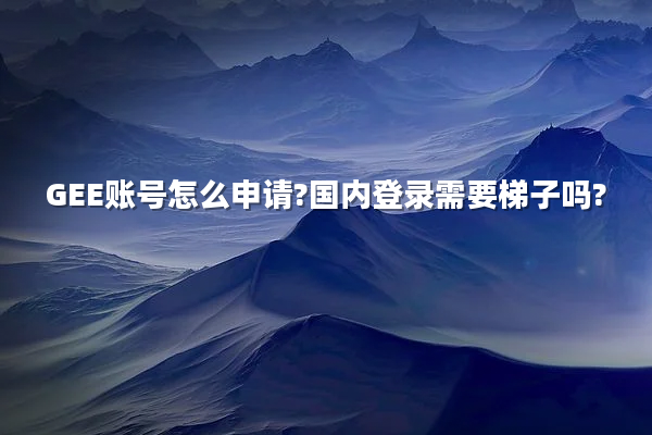 GEE账号怎么申请?国内登录需要梯子吗?