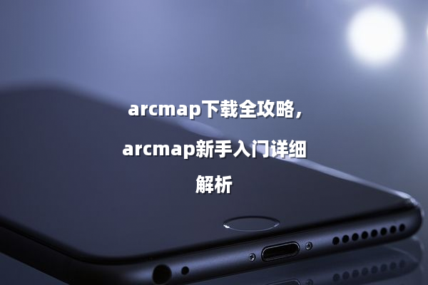 arcmap下载全攻略，arcmap新手入门详细解析