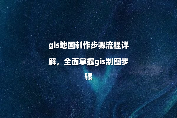 gis地图制作步骤流程详解，全面掌握gis制图步骤