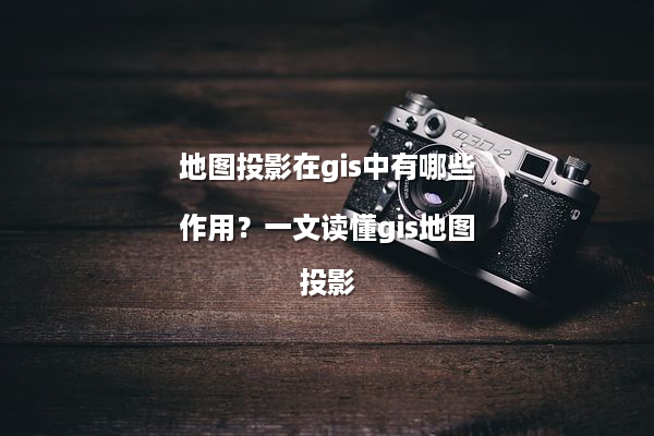 地图投影在gis中有哪些作用？一文读懂gis地图投影