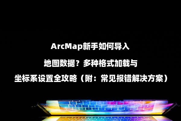 ArcMap新手如何导入地图数据？多种格式加载与坐标系设置全攻略（附：常见报错解决方案）