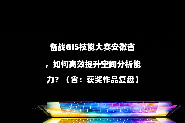 备战GIS技能大赛安徽省，如何高效提升空间分析能力？（含：获奖作品复盘）