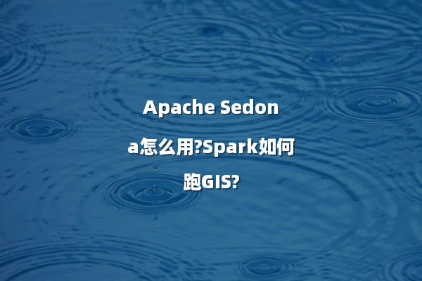 Apache Sedona怎么用?Spark如何跑GIS?