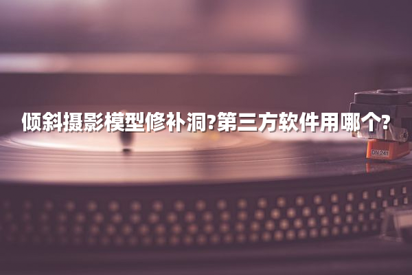倾斜摄影模型修补洞?第三方软件用哪个?