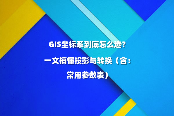 GIS坐标系到底怎么选？一文搞懂投影与转换（含：常用参数表）