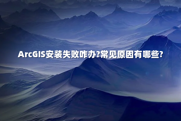 ArcGIS安装失败咋办?常见原因有哪些?