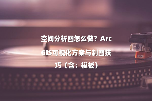 空间分析图怎么做？ArcGIS可视化方案与制图技巧（含：模板）