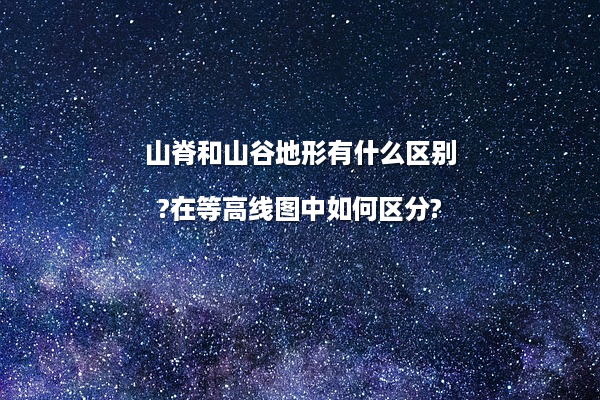 山脊和山谷地形有什么区别?在等高线图中如何区分?