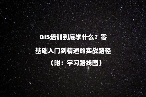 GIS培训到底学什么？零基础入门到精通的实战路径（附：学习路线图）
