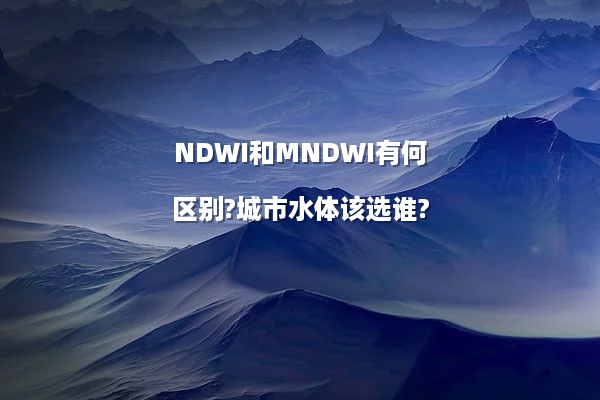 NDWI和MNDWI有何区别?城市水体该选谁?