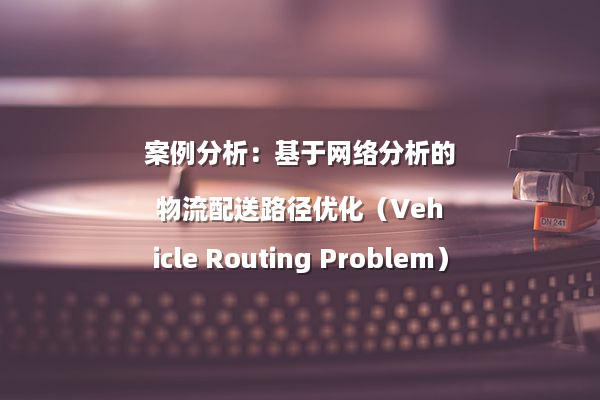案例分析：基于网络分析的物流配送路径优化（Vehicle Routing Problem）
