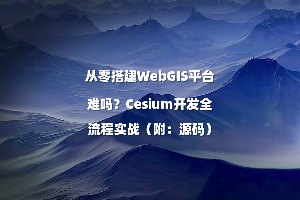 从零搭建WebGIS平台难吗？Cesium开发全流程实战（附：源码）