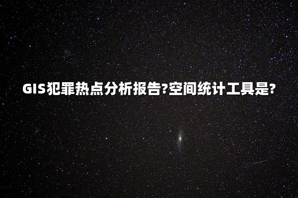 GIS犯罪热点分析报告?空间统计工具是?