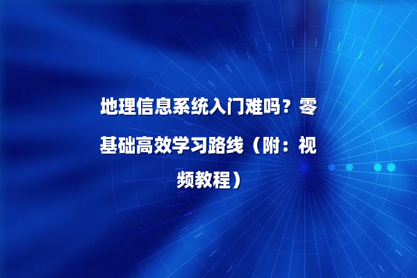 地理信息系统入门难吗？零基础高效学习路线（附：视频教程）