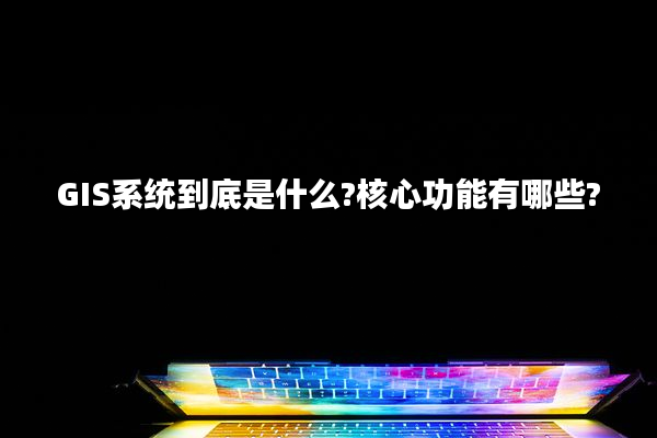GIS系统到底是什么?核心功能有哪些?